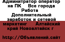 Админитратор-оператор на ПК  - Все города Работа » Дополнительный заработок и сетевой маркетинг   . Алтайский край,Новоалтайск г.